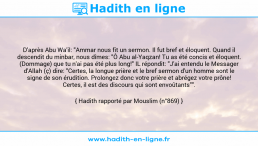 Une image avec le hadith : D'après Abu Wa'il: "Ammar nous fit un sermon. Il fut bref et éloquent. Quand il descendit du minbar, nous dîmes: "Ô Abu al-Yaqzan! Tu as été concis et éloquent. (Dommage) que tu n'ai pas été plus long!" IL répondit: "J'ai entendu le Messager d'Allah (ç) dire: "Certes, la longue prière et le bref sermon d'un homme sont le signe de son érudition. Prolongez donc votre prière et abrégez votre prône! Certes, il est des discours qui sont envoûtants"". Hadith rapporté par Mouslim (n°869)