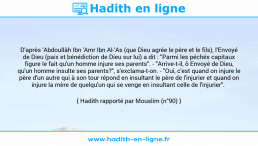 Une image avec le hadith : D'après 'Abdoullâh Ibn 'Amr Ibn Al-'As (que Dieu agrée le père et le fils), l'Envoyé de Dieu (paix et bénédiction de Dieu sur lui) a dit : "Parmi les péchés capitaux figure le fait qu'un homme injure ses parents". - "Arrive-t-il, ô Envoyé de Dieu, qu'un homme insulte ses parents?", s'exclama-t-on. - "Oui, c'est quand on injure le père d'un autre qui à son tour répond en insultant le père de l'injurier et quand on injure la mère de quelqu'un qui se venge en insultant celle de l'injurier". Hadith rapporté par Mouslim (n°90)