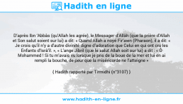 Une image avec le hadith : D’après Ibn ‘Abbâs (qu’Allah les agrée), le Messager d’Allâh (que la prière d’Allah et Son salut soient sur lui) a dit: « Quand Allah a noyé Fir’awn (Pharaon), il a dit: « Je crois qu’il n’y a d’autre divinité digne d’adoration que Celui en qui ont cru les Enfants d’Isrâ’îl. », « L’ange Jibril (que le salut Allah soit sur lui) a dit : « Ô Mohammed ! Si tu m’avais vu lorsque je pris de la boue de la mer et lui en ai rempli la bouche, de peur que la miséricorde ne l’atteigne » Hadith rapporté par Tirmidhi (n°3107)