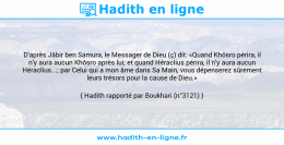 Une image avec le hadith : D'après Jâbir ben Samura, le Messager de Dieu (ç) dit: «Quand Khôsro périra, il n'y aura aucun Khôsro après lui; et quand Héraclius périra, il n'y aura aucun Héraclius...; par Celui qui a mon âme dans Sa Main, vous dépenserez sûrement leurs trésors pour la cause de Dieu.» Hadith rapporté par Boukhari (n°3121)