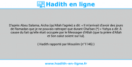 Une image avec le hadith : D'après Abou Salama, Aicha (qu'Allah l'agrée) a dit: « Il m'arrivait d'avoir des jours de Ramadan que je ne pouvais rattraper que durant Cha'ban (*) » Yahya a dit: À cause du fait qu'elle était occupée par le Messager d'Allah (que la prière d'Allah et Son salut soient sur lui). Hadith rapporté par Mouslim (n°1146)