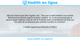 Une image avec le hadith : Jâbir Ibn Sumra (que Dieu l'agrée) a dit : "Dès que le soleil tendait à se coucher, Bilâl faisait le premier appel à la prière ('adhân). Or, il n'en prononçait pas le second appel ('iqâma) avant de voir le Prophète (paix et bénédiction de Dieu sur lui) sortir de sa demeure pour présider la prière en commun". Hadith rapporté par Mouslim (n°606)