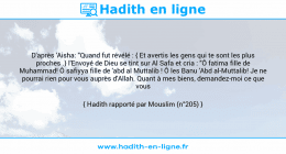 Une image avec le hadith : D'après 'Aisha: "Quand fut révélé : { Et avertis les gens qui te sont les plus proches .} l'Envoyé de Dieu se tint sur Al Safa et cria : "Ô fatima fille de Muhammad! Ô safiyya fille de 'abd al Muttalib ! Ô les Banu 'Abd al-Muttalib! Je ne pourrai rien pour vous auprès d'Allah. Quant à mes biens, demandez-moi ce que vous voudrez!" Hadith rapporté par Mouslim (n°205)
