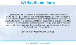 Une image avec le hadith : D’après Qabisa Ibn al-Mukhariq et Zubays Ibn Amr : « Quand fut révélé : {Et avertis les gens qui te sont les plus proches} le Prophète (paix et bénédiction de Dieu sur lui) se dirigea vers les rochers d’une montagne et monta au sommet le plus haut puis cria : « Ô les Banu ‘Abd Manaf ! Je suis certes un avertisseur. Mon exemple et le vôtre est celui d’unhomme parmi vous qui ayant aperçu l’ennemi s’en est allé faire le guet pour les siens. Craignant que l’ennemi ne le devance, il s’est mis à crier « Prenez-garde ! » Hadith rapporté par Mouslim (n°207)