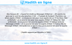 Une image avec le hadith : Abu Hurayra dit : « Quand fut révélé au Messager d’Allah (ç) : « {Et avertis les gens qui te sont les plus proches.} il dit : « Ô peuple de Quraysh ! Rachetez vos âmes auprès d’Allah ! Je ne pourrai rien pour vous auprès de Lui ! Ô les Banu ‘Abd al-Muttalib ! Je ne pourrai rien pour vous auprès d’Allah ! Ô ‘Abbas Ibn ‘Abd al-Muttalib ! Je ne pourrai rien pour toi auprès d’Allah ! Ô Safiyya tante du Messager d’Allah ! Je ne pourrai rien pour toi auprès d’Allah ! Ô Fatima fille du Messager d’Allah ! Demande-moi ce que tu veux, je ne pourrai rien pour toi auprès d’Allah ! » Hadith rapporté par Mouslim (n°206)