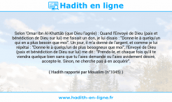 Une image avec le hadith : Selon 'Omar Ibn Al-Khattâb (que Dieu l'agrée) : Quand l'Envoyé de Dieu (paix et bénédiction de Dieu sur lui) me faisait un don, je lui disais : "Donne-le à quelqu'un qui en a plus besoin que moi". Un jour, il m'a donné de l'argent, et comme je lui répétai : "Donne-le à quelqu'un de plus besogneux que moi", l'Envoyé de Dieu (paix et bénédiction de Dieu sur lui) me dit : "Prends-le, et chaque fois qu'il te viendra quelque bien sans que tu l'aies demandé ou l'aies avidement désiré, accepte-le. Sinon, ne cherche pas à en acquérir". Hadith rapporté par Mouslim (n°1045)