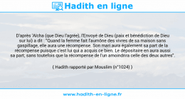 Une image avec le hadith : D'après 'Aïcha (que Dieu l'agrée), l'Envoyé de Dieu (paix et bénédiction de Dieu sur lui) a dit : "Quand la femme fait l'aumône des vivres de sa maison sans gaspillage, elle aura une récompense. Son mari aura également sa part de la récompense puisque c'est lui qui a acquis ce bien. Le dépositaire en aura aussi sa part; sans toutefois que la récompense de l'un amoindrira celle des deux autres". Hadith rapporté par Mouslim (n°1024)