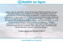 Une image avec le hadith : D'après Jabir Ibn Abd Allah: "Quand le Messager d'Allah (ç) prêchait, ses yeux devenaient rouges, sa voix s'élevait et sa colère s'intensifiait, comme s'il avertissait de la venue d'une armée, en déclarant: "L'ennemi vous attaquera matin et soir!" Il disait également: "L'Heure et moi avons été envoyés comme ces deux-ci", en joignant l'index et le majeur.Il disait: "Or donc... Le meilleur discours est certes le Livre d'Allah et la meilleure voie est celle de Muhammad. Les pires choses ont les inventions. Toute innovation est égarement. Ensuite, il poursuivait: "J'ai plus de droit sur chaque croyant que lui-même. Le bien que quelqu'un laisse revient à sa famille. Mais celui qui laisse une dette ou des enfants démunis c'est pour moi et à ma charge."" Hadith rapporté par Mouslim (n°867)