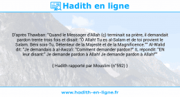 Une image avec le hadith : D'après Thawban: "Quand le Messager d'Allah (ç) terminait sa prière, il demandait pardon trente trois fois et disait: "Ô Allah! Tu es al-Salam et de toi provient le Salam. Béni sois-Tu, Détenteur de la Majesté et de la Magnificence."" Al-Walid dit: "Je demandais à al-Awza'i: "Comment demander pardon?" IL répondit: "EN leur disant:" Je demande pardon à Allah! Je demande pardon à Allah!"" Hadith rapporté par Mouslim (n°592)