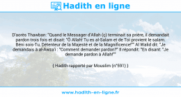 Une image avec le hadith : D'aorès Thawban: "Quand le Messager d'Allah (ç) terminait sa prière, il demandait pardon trois fois et disait: "Ô Allah! Tu es al-Salam et de Toi provient le salam. Béni sois-Tu, Détenteur de la Majesté et de la Magnificence!"" Al Walid dit: "Je demandais à al-Awza'i : "Comment demander pardon?" Il répondit: "En disant: "Je demande pardon à Allah!"" Hadith rapporté par Mouslim (n°591)