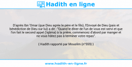 Une image avec le hadith : D'après Ibn 'Omar (que Dieu agrée le père et le fils), l'Envoyé de Dieu (paix et bénédiction de Dieu sur lui) a dit : "Quand le dîner de l'un de vous est servi et que l'on fait le second appel ('iqâma) à la prière, commencez d'abord par manger et ne vous hâtez pas à terminer votre repas". Hadith rapporté par Mouslim (n°559)