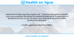Une image avec le hadith : Salama Ibn Al-'Akwa' (que Dieu l'agrée) a dit : "Quand le soleil quitta le méridien, nous nous acquittions de la prière du vendredi présidée par le Prophète (paix et bénédiction de Dieu sur lui). De retour, nous cherchions les endroits pleins d'ombres (en marchant)". Hadith rapporté par Mouslim (n°860)