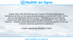 Une image avec le hadith : D'après Abou Sa'îd Al-khudrî (que Dieu l'agrée), l'Envoyé de Dieu (paix et bénédiction de Dieu sur lui) ayant envoyé chercher un homme des 'Ansâr; celui-ci arriva la tête dégouttant de l'eau de bain. - "Peut-être dit alors le Prophète, t'avons-nous hâté (alors que tu couchais avec ta femme)?". - "Oui", répondit l'homme. - "Quand tu seras pressé ainsi ou que tu n'auras pas éjaculé, tu n'as pas à te laver, mais fais seulement tes ablutions". Hadith rapporté par Mouslim (n°345)
