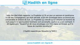 Une image avec le hadith : Jabir Ibn Abd Allah rapporte: Le Prophète (ç) fit un jour un sermon et mentionna un de ses Compagnons, qui était décédé, avait été enveloppé dans un linceul peu convenable et enterré de nuit. Le Prophète (ç) interdit qu'on inhume un homme de nuit jusqu'à ce que la prière funéraire soit accomplie, sauf si on y est contraint. Il dit également: "Quand l'un de vous enveloppe son frère dans un linceul, qu'il le fasse de manière excellente!" Hadith rapporté par Mouslim (n°943)