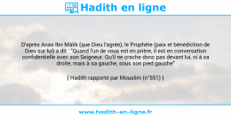 Une image avec le hadith : D'après Anas Ibn Mâlik (que Dieu l'agrée), le Prophète (paix et bénédiction de Dieu sur lui) a dit : "Quand l'un de vous est en prière, il est en conversation confidentielle avec son Seigneur. Qu'il ne crache donc pas devant lui, ni à sa droite, mais à sa gauche, sous son pied gauche" Hadith rapporté par Mouslim (n°551)