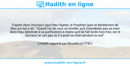 Une image avec le hadith : D'après Abou Hourayra (que Dieu l'agrée), le Prophète (paix et bénédiction de Dieu sur lui) a dit : "Quand l'un de vous se réveille, qu'il n'introduise pas sa main dans l'eau (destinée à sa purification) à moins qu'il ne l'ait lavée trois fois; car le dormeur ne sait pas où il a posé sa main pendant la nuit". Hadith rapporté par Mouslim (n°278)