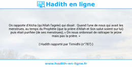 Une image avec le hadith : On rapporte d’Aïcha (qu'Allah l'agrée) qui disait : Quand l’une de nous qui avait les menstrues, au temps du Prophète (que la prière d'Allah et Son salut soient sur lui) puis était purifiée (de ses menstrues), « On nous ordonnait de rattraper le jeûne mais pas la prière. » Hadith rapporté par Tirmidhi (n°787)