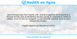 Une image avec le hadith : Abou Hourayra (que Dieu l'agrée) a dit : Quand on apportait de la nourriture à l'Envoyé de Dieu (paix et bénédiction de Dieu sur lui), il s'enquérait si c'était un cadeau - et en ce cas il en mangeait- ou une partie de l'aumône -et en ce cas il refusait d'en manger-. Hadith rapporté par Mouslim (n°1077)