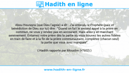 Une image avec le hadith : Abou Hourayra (que Dieu l'agrée) a dit : J'ai entendu le Prophète (paix et bénédiction de Dieu sur lui) dire : "Quand on fait le second appel à la prière en commun, ne vous y rendez pas en accourant; mais allez-y en marchant sereinement. Entamez votre prière dès la partie où vous trouvez les autres fidèles en train de faire et à la fin de la prière communautaire, complétez (chacun seul) la partie que vous avez manquée". Hadith rapporté par Mouslim (n°602)