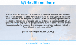 Une image avec le hadith : D'après Wasi' Ibn Habban : "Je priais dans la mosquée alors que 'Abd Allah Ibn 'Umar donnait le dos à la qibla. Après avoir achevé ma prière, je me tournais vers lui et il déclara: "Il est des gens qui disent: "Quand tu t'accroupis pour satisfaire tes besoins naturels, ne le fais pas face à la qibla ni à la Maison sanctifiée!" Or, ajouta 'Abd Allah, un jour, alors que j'étais monté sur le toit d'une maison, je vis le Messager d'Allah (ç) assis sur deux briques pour satisfaire un besoin naturel, en faisant face à la maison sanctifiée"." Hadith rapporté par Mouslim (n°266)