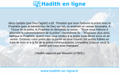 Une image avec le hadith : Abou Qatâda (que Dieu l'agrée) a dit : Pendant que nous faisions la prière avec le Prophète (paix et bénédiction de Dieu sur lui), on entendit un certain brouhaha. A l'issue de la prière, le Prophète en demanda la raison. - "Nous nous hâtions à atteindre le commencement de la prière", répondirent-ils. - "N'agissez plus ainsi, répliqua le Prophète; quand vous vous rendez à la prière vous devez avoir un air serein. Entamez votre prière dès la partie où vous trouvez les autres fidèles en train de faire et à la fin de la prière communautaire, complétez (chacun seul) la partie que vous avez manquée". Hadith rapporté par Mouslim (n°603)