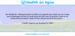 Une image avec le hadith : Ibn Chihâb dit: «Muhammad ben ar-Rabî' m'a rapporté que c'était sur son visage que le Messager de Dieu (ç) avait lancé de l'eau avec la bouche; il était en ce temps-là encore jeune. Quant à l'eau, elle provenait de leur puits.» Hadith rapporté par Boukhari (n°189)