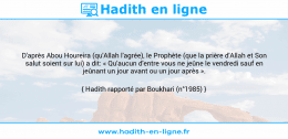 Une image avec le hadith : D'après Abou Houreira (qu'Allah l'agrée), le Prophète (que la prière d'Allah et Son salut soient sur lui) a dit: « Qu'aucun d'entre vous ne jeûne le vendredi sauf en jeûnant un jour avant ou un jour après ». Hadith rapporté par Boukhari (n°1985)
