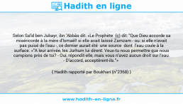 Une image avec le hadith : Selon Sa'îd ben Jubayr, ibn 'Abbâs dit: «Le Prophète (ç) dit: "Que Dieu accorde sa miséricorde à la mère d'lsmaël! si elle avait laissé Zamzam - ou: si elle n'avait pas puisé de l'eau -, ce dernier aurait été une source dont l'eau coule à la surface. «"A leur arrivée, les Jurhum lui dirent: Veux-tu nous permettre que nous campions près de toi? - Oui, répondit-elle, mais vous n'avez aucun droit sur l'eau. - D'accord, acceptèrent-ils."» Hadith rapporté par Boukhari (n°2368)