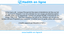 Une image avec le hadith : Aïcha (raa) a dit : Lorsque l'Envoyé de Dieu (paix et bénédiction de Dieu sur lui) fut sur le point d'expirer, il se mit à étendre sur son visage une khamîsa (pièce d'étoffe rayée) qui lui appartenait. Quand il se sentait étouffé, il l'écartait de son visage. Puis, il dit : "Que Dieu maudisse les juifs et les chrétiens qui ont pris les tombes de leurs Prophètes pour oratoires". Il mettait ainsi en garde contre cette pratique. Hadith rapporté par Mouslim (n°531)