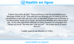 Une image avec le hadith : D'après Asma Bint abi Bakr: "Nous sortîmes en état de sacralisation et le Messager d'Allah (ç) dit: "Que celui qui a un offrande avec lui reste en état de sacralisation et que celui qui n'en a pas se sacralise!" N'ayant pas d'offrande, je me désacralisai, tandis qu'al Zubayr, qui avait une offrande, ne se désacralisa pas. Je mis mes vêtements habituels et sortis m'asseoir en compagnie d'al Zubayr qui me dit: "Ne reste pas ^côté de moi!" - "As-tu peur que je te saute dessus?" Répondis-je". Hadith rapporté par Mouslim (n°1236)