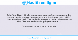 Une image avec le hadith : Selon 'Atâ', Jâbir (r) dit: «Comme quelques hommes d'entre nous avaient des terres en plus, ils se dirent: "Louons-les contre le tiers, le quart ou la moitié..." Alors, le Prophète (ç) dit: "Que celui qui a une terre, la cultive ou la donne à son frère; s'il ne veut pas faire cela, qu'il garde sa terre..."» Hadith rapporté par Boukhari (n°2632)