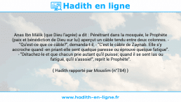 Une image avec le hadith : Anas Ibn Mâlik (que Dieu l'agrée) a dit : Pénétrant dans la mosquée, le Prophète (paix et bénédiction de Dieu sur lui) aperçut un câble tendu entre deux colonnes. - "Qu'est-ce que ce câble?", demanda-t-il, - "C'est le câble de Zaynab. Elle s'y accroche quand -en priant-elle sent quelque paresse ou éprouve quelque fatigue". - "Détachez-le et que chacun prie autant qu'il puisse; quand il se sent las ou fatigué, qu'il s'assoie!", reprit le Prophète". Hadith rapporté par Mouslim (n°784)