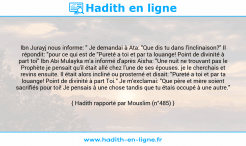 Une image avec le hadith : Ibn Jurayj nous informe: " Je demandai à Ata: "Que dis tu dans l'inclinaison?" Il répondit: "pour ce qui est de "Pureté a toi et par ta louange! Point de divinité à part toi" Ibn Abi Mulayka m'a informé d'après Aisha: "Une nuit ne trouvant pas le Prophète je pensait qu'il était allé chez l'une de ses épouses. je le cherchais et revins ensuite. Il était alors incliné ou prosterné et disait: "Pureté a toi et par ta louange! Point de divinité à part Toi." Je m'exclamai: "Que père et mère soient sacrifiés pour toi! Je pensais à une chose tandis que tu étais occupé à une autre." Hadith rapporté par Mouslim (n°485)