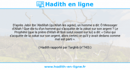 Une image avec le hadith : D'après Jabir Ibn 'Abdillah (qu'Allah les agrée), un homme a dit: Ô Messager d'Allah ! Que dis-tu d'un homme qui s'acquitte de la zakat sur son argent ? Le Prophète (que la prière d'Allah et Son salut soient sur lui) a dit: « Celui qui s'acquitte de la zakat sur son argent, alors certes ce qu'il y avait dedans comme mal est parti ». Hadith rapporté par Targhib (n°743)