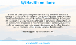 Une image avec le hadith : D'après Ibn 'Omar (que Dieu agrée le père et le fils), un homme demanda à l'Envoyé de Dieu (paix et bénédiction de Dieu sur lui) : "Que doit porter un homme en état d'ihrâm (sacralisation)?". "Ne portez pas, répondit l'Envoyé de Dieu (paix et bénédiction de Dieu sur lui), ni les chemises, ni les turbans, ni les pantalons, ni les burnous, ni les chaussons. Si vous ne trouvez pas de sandales, vous pouvez porter les chaussons mais en les coupant de dessous les chevilles. Ne portez pas les vêtements teintés avec du safran ou du mémécycle". Hadith rapporté par Mouslim (n°1177)
