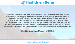 Une image avec le hadith : D'après Ibn Mas'oûd (que Dieu l'agrée), le Prophète (paix et bénédiction de Dieu sur lui) a dit : "Que l'appel de Bilâl à la prière (de fajr) n'empêche aucun de vous de prendre son suhûr (repas nocturne pris avant le lever du jour pendant le ramadan), car il appelle à cette prière alors qu'il fait encore nuit pour signaler l'imminence de l'aurore à celui, parmi vous, qui veille la nuit pour faire des prières, et pour réveiller celui qui dort". Puis, il (paix et bénédiction de Dieu sur lui) fit des gestes avec sa main et ses doigts pour expliquer la différence entre l'aube et l'aurore. Hadith rapporté par Mouslim (n°1093)