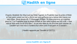 Une image avec le hadith : D’après Abdallah Ibn Mas’oud (qu’Allah l’agrée), le Prophète (que la prière d’Allah et Son salut soient sur lui) a dormi sur une paillasse qui a laissé des traces sur ses côtes. Nous avons dit: Ô Messager d’Allah ! Si nous prenions un matelas pour toi ? Le Prophète (que la prière d’Allah et Son salut soient sur lui) a dit: « Que vais-je faire avec la vie d’ici-bas ? Je ne suis dans la vie d’ici-bas que comme un cavalier qui s’est mis à l’ombre d’un arbre puis il est parti et l’a laissé ». Hadith rapporté par Tirmidhi (n°2377)
