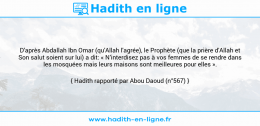 Une image avec le hadith : D'après Abdallah Ibn Omar (qu'Allah l'agrée), le Prophète (que la prière d'Allah et Son salut soient sur lui) a dit: « N’interdisez pas à vos femmes de se rendre dans les mosquées mais leurs maisons sont meilleures pour elles ». Hadith rapporté par Abou Daoud (n°567)