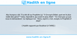 Une image avec le hadith : Abu hurayra a dit: "Il a été dit au Prophète (ç): "O Envoyé d'Allah, quel est le plus noble des gens?" "Celui, répondit-il, qui craint le plus Allah". "Ce n'est pas ça que nous te demandons", lui répliqua-t-on. "Alors, reprit-il, c'est Joseph, le Prophète d' Allah". Hadith rapporté par Boukhari (n°3490)