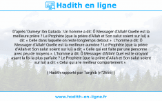 Une image avec le hadith : D'après 'Oumeyr Ibn Qatada : Un homme a dit: Ô Messager d'Allah! Quelle est la meilleure prière ? Le Prophète (que la prière d'Allah et Son salut soient sur lui) a dit: « Celle dans laquelle on reste longtemps debout ». L'homme a dit: Ô Messager d'Allah! Quelle est la meilleure aumône ? Le Prophète (que la prière d'Allah et Son salut soient sur lui) a dit: « Celle qui est faite par une personne avec peu de moyens ». L'homme a dit: Ô Messager d'Allah! Quel est le croyant ayant la foi la plus parfaite ? Le Prophète (que la prière d'Allah et Son salut soient sur lui) a dit: « Celui qui a le meilleur comportement ». Hadith rapporté par Targhib (n°2656)
