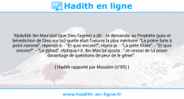 Une image avec le hadith : 'Abdullâh Ibn Mas'oûd (que Dieu l'agrée) a dit : Je demandai au Prophète (paix et bénédiction de Dieu sur lui) quelle était l'oeuvre la plus méritoire. "La prière faite à point nommé", répondit-il. - "Et quoi encore?", repris-je. - "La piété filiale". - "Et quoi encore?". - "Le djihad", répliqua-t-il. Ibn Mas'ûd ajouta : "Je cessai de lui poser davantage de questions de peur de le gêner". Hadith rapporté par Mouslim (n°85)