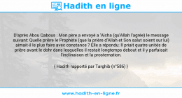 Une image avec le hadith : D'après Abou Qabous : Mon père a envoyé a 'Aicha (qu'Allah l'agrée) le message suivant: Quelle prière le Prophète (que la prière d'Allah et Son salut soient sur lui) aimait-il le plus faire avec constance ? Elle a répondu: Il priait quatre unités de prière avant le dohr dans lesquelles il restait longtemps debout et il y parfaisait l'inclinaison et la prosternation. Hadith rapporté par Targhib (n°586)