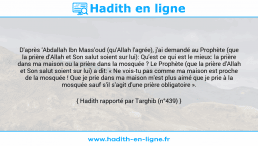 Une image avec le hadith : D'après 'Abdallah Ibn Mass'oud (qu'Allah l'agrée), j'ai demandé au Prophète (que la prière d'Allah et Son salut soient sur lui): Qu'est ce qui est le mieux: la prière dans ma maison ou la prière dans la mosquée ? Le Prophète (que la prière d'Allah et Son salut soient sur lui) a dit: « Ne vois-tu pas comme ma maison est proche de la mosquée ! Que je prie dans ma maison m'est plus aimé que je prie à la mosquée sauf s'il s'agit d'une prière obligatoire ». Hadith rapporté par Targhib (n°439)
