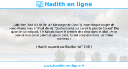 Une image avec le hadith : Jâbir ben 'Abd-ul-Lâh (r): «Le Messager de Dieu (ç), pour chaque couple de combattants tués à 'Uhud, disait: "Quel est celui qui savait le plus de Coran?" Dès qu'on le lui indiquait, il le faisait placer le premier des deux dans le lahd. «Mon père et mon oncle paternel, ajoute Jâbir, furent ensevelis dans un même manteau.» Hadith rapporté par Boukhari (n°1348)