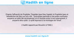 Une image avec le hadith : D'après l'affranchi du Prophète, Thawbân (que Dieu l'agrée), le Prophète (paix et bénédiction de Dieu sur lui) a dit : "Quiconque participe à une prière mortuaire acquerra un qîrât (de récompense), et s'il assiste aussi à son enterrement, il acquerra deux qîrât. Le qîrât équivaut à la montagne de 'Uhud". Hadith rapporté par Mouslim (n°946)