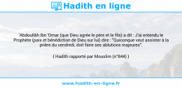 Une image avec le hadith : 'Abdoullâh Ibn 'Omar (que Dieu agrée le père et le fils) a dit : J'ai entendu le Prophète (paix et bénédiction de Dieu sur lui) dire : "Quiconque veut assister à la prière du vendredi, doit faire ses ablutions majeures". Hadith rapporté par Mouslim (n°844)