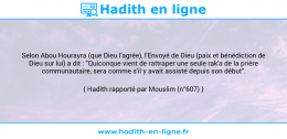 Une image avec le hadith : Selon Abou Hourayra (que Dieu l'agrée), l'Envoyé de Dieu (paix et bénédiction de Dieu sur lui) a dit : "Quiconque vient de rattraper une seule rak'a de la prière communautaire, sera comme s'il y avait assisté depuis son début". Hadith rapporté par Mouslim (n°607)
