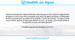 Une image avec le hadith : Suivant Humayd ben 'Abd-ar-Rahmân, Abu Hurayra et Abu Sa'îd lui rapportèrent qu'ayant vu sur le mur de la mosquée une tache de glaire pituitaire, le Messager de Dieu (ç) avait pris un caillou et l'a grattée. Il avait dit ensuite: "Lorsque l'un de vous crache, qu'il ne le fasse pas devant lui ou à sa droite; qu'il crache plutôt à sa gauche ou sous son pied gauche!" Hadith rapporté par Boukhari (n°411)
