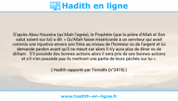 Une image avec le hadith : D’après Abou Houreira (qu’Allah l’agrée), le Prophète (que la prière d’Allah et Son salut soient sur lui) a dit: « Qu’Allah fasse miséricorde à un serviteur qui avait commis une injustice envers son frère au niveau de l’honneur ou de l’argent et lui demande pardon avant qu’il ne meurt car alors il n’y aura plus de dinar ou de dirham . S’il possède des bonnes actions alors il sera pris de ses bonnes actions et s’il n’en possède pas ils mettront une partie de leurs péchés sur lui ». Hadith rapporté par Tirmidhi (n°2419)