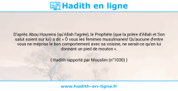 Une image avec le hadith : D'après Abou Houreira (qu'Allah l'agrée), le Prophète (que la prière d'Allah et Son salut soient sur lui) a dit « Ô vous les femmes musulmanes! Qu'aucune d'entre vous ne méprise le bon comportement avec sa voisine, ne serait-ce qu'en lui donnant un pied de mouton ». Hadith rapporté par Mouslim (n°1030)